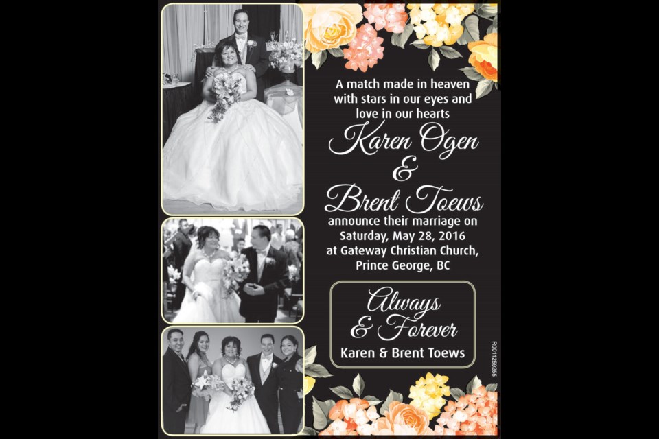 A match made in heaven
with stars in our eyes and 
love in our hearts
Karen Ogen
&
Brent Toews
announce their marriage on 
Saturday, May 28, 2016
at Gateway Christian Church, 
Prince George, BC Always 
& Forever Karen & Brent Toews