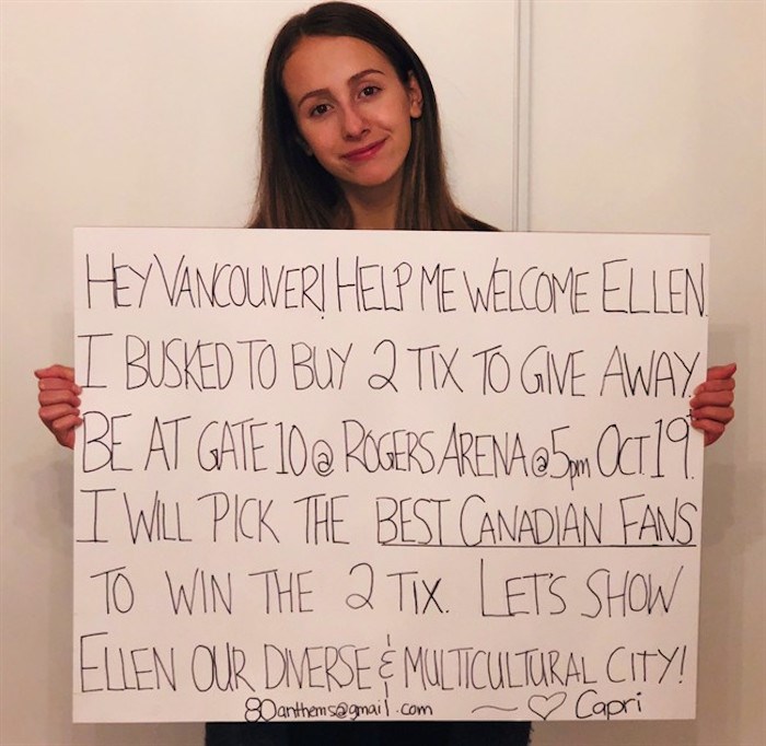  Capri Everitt holds a sign as she poses in this recent handout photo. Fourteen-year-old Capri Everitt of Vancouver bought two tickets to Ellen Degeneres's performance in Vancouver with money she'd earned busking. She planned to give them away to fans based on their singing of O Canada outside Rogers Arena tomorrow night before show time. But then she was given 80 tickets to give away. THE CANADIAN PRESS/HO - Capri Everitt